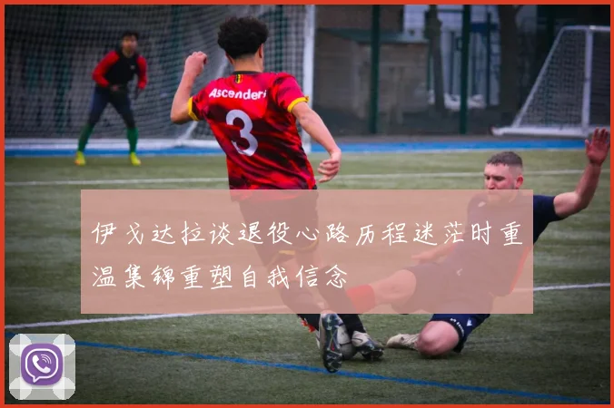 伊戈达拉谈退役心路历程迷茫时重温集锦重塑自我信念