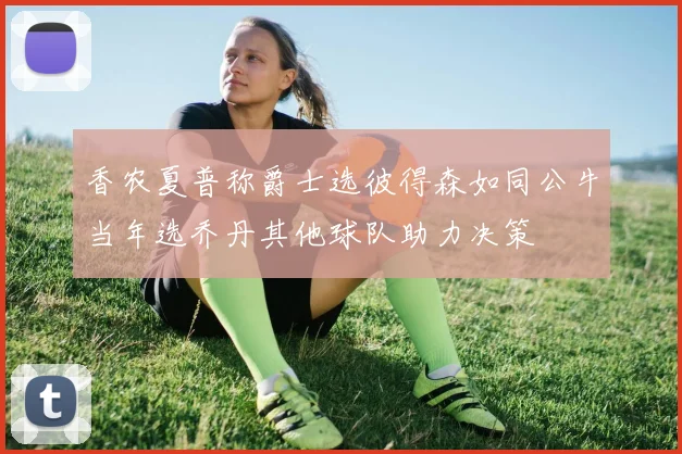 香农夏普称爵士选彼得森如同公牛当年选乔丹其他球队助力决策