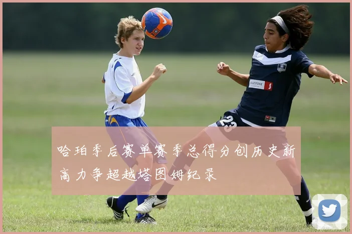 哈珀季后赛单赛季总得分创历史新高力争超越塔图姆纪录