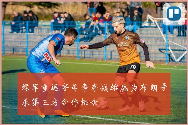 绿军重返字母争夺战雄鹿为布朗寻求第三方合作机会