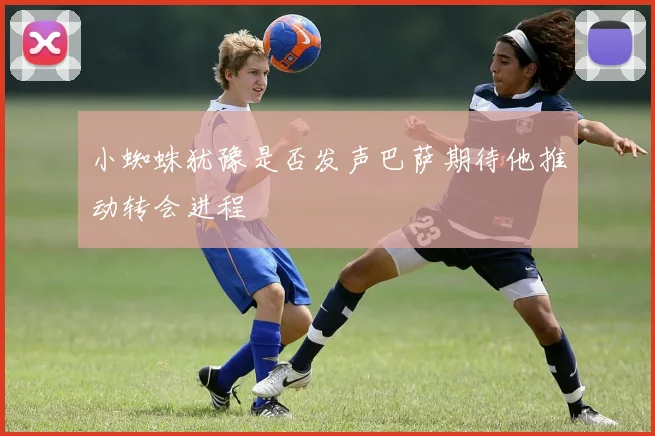 小蜘蛛犹豫是否发声巴萨期待他推动转会进程