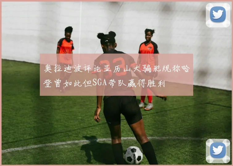 奥拉迪波评论亚历山大骗犯规称哈登曾如此但SGA带队赢得胜利