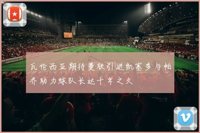 瓦伦西亚期待曼联引进凯塞多与帕乔助力球队长达十年之久