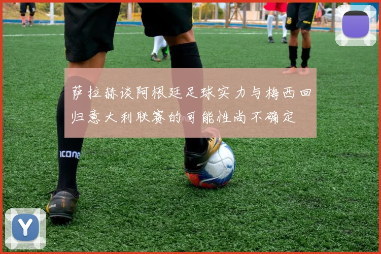 萨拉赫谈阿根廷足球实力与梅西回归意大利联赛的可能性尚不确定