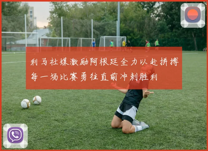 利马社媒激励阿根廷全力以赴拼搏每一场比赛勇往直前冲刺胜利