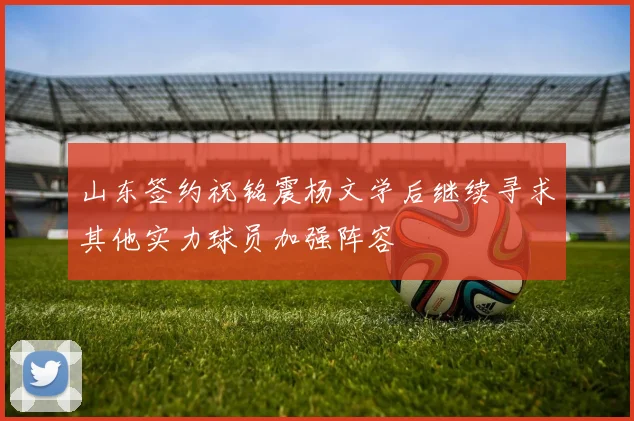 山东签约祝铭震杨文学后继续寻求其他实力球员加强阵容